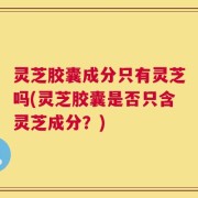 灵芝胶囊成分只有灵芝吗(灵芝胶囊是否只含灵芝成分？)