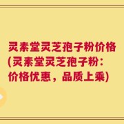 灵素堂灵芝孢子粉价格(灵素堂灵芝孢子粉：价格优惠，品质上乘)