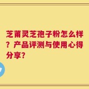 芝莆灵芝孢子粉怎么样？产品评测与使用心得分享？