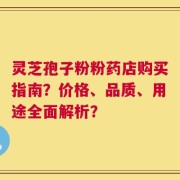 灵芝孢子粉粉药店购买指南？价格、品质、用途全面解析？