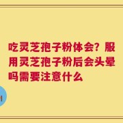 吃灵芝孢子粉体会？服用灵芝孢子粉后会头晕吗需要注意什么