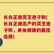 长白正源灵芝孢子粉(长白正源出产的灵芝孢子粉，身体健康的最佳选择)