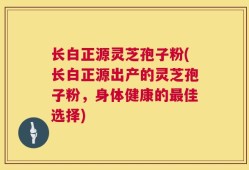 长白正源灵芝孢子粉(长白正源出产的灵芝孢子粉，身体健康的最佳选择)