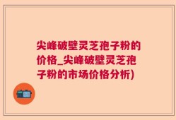 尖峰破壁灵芝孢子粉的价格_尖峰破壁灵芝孢子粉的市场价格分析)