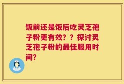 饭前还是饭后吃灵芝孢子粉更有效？？探讨灵芝孢子粉的最佳服用时间？