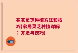 在家灵芝种植方法和技巧(家居灵芝种植详解：方法与技巧)