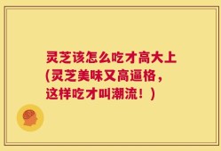 灵芝该怎么吃才高大上(灵芝美味又高逼格，这样吃才叫潮流！)