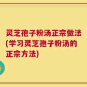 灵芝孢子粉汤正宗做法(学习灵芝孢子粉汤的正宗方法)