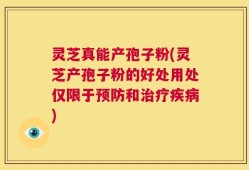 灵芝真能产孢子粉(灵芝产孢子粉的好处用处仅限于预防和治疗疾病)