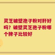 灵芝破壁孢子粉对肝好吗？破壁灵芝孢子粉哪个牌子比较好