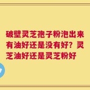 破壁灵芝孢子粉泡出来有油好还是没有好？灵芝油好还是灵芝粉好