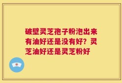 破壁灵芝孢子粉泡出来有油好还是没有好？灵芝油好还是灵芝粉好