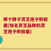 哪个牌子灵芝孢子粉胶囊(知名灵芝品牌的灵芝孢子粉胶囊)
