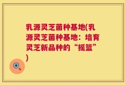 乳源灵芝菌种基地(乳源灵芝菌种基地：培育灵芝新品种的“摇篮”)