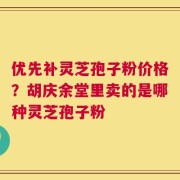 优先补灵芝孢子粉价格？胡庆余堂里卖的是哪种灵芝孢子粉
