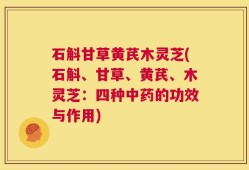 石斛甘草黄芪木灵芝(石斛、甘草、黄芪、木灵芝：四种中药的功效与作用)