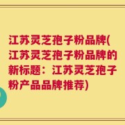 江苏灵芝孢子粉品牌(江苏灵芝孢子粉品牌的新标题：江苏灵芝孢子粉产品品牌推荐)