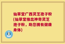 仙草堂广西灵芝孢子粉(仙草堂推出神奇灵芝孢子粉，助您拥有健康身体)