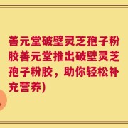 善元堂破壁灵芝孢子粉胶善元堂推出破壁灵芝孢子粉胶，助你轻松补充营养)