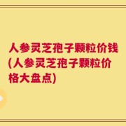 人参灵芝孢子颗粒价钱(人参灵芝孢子颗粒价格大盘点)