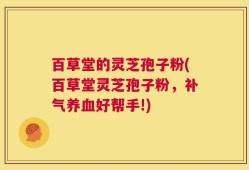 百草堂的灵芝孢子粉(百草堂灵芝孢子粉，补气养血好帮手!)