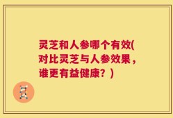 灵芝和人参哪个有效(对比灵芝与人参效果，谁更有益健康？)