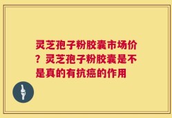灵芝孢子粉胶囊市场价？灵芝孢子粉胶囊是不是真的有抗癌的作用