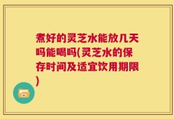煮好的灵芝水能放几天吗能喝吗(灵芝水的保存时间及适宜饮用期限)