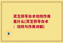 灵芝茯苓白术功效作用是什么(灵芝茯苓白术：功效与作用详解)