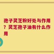 孢子灵芝粉好处与作用？灵芝孢子油有什么作用