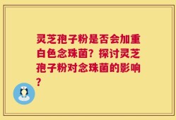灵芝孢子粉是否会加重白色念珠菌？探讨灵芝孢子粉对念珠菌的影响？