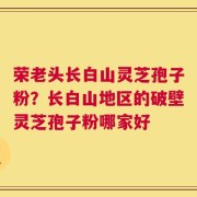 荣老头长白山灵芝孢子粉？长白山地区的破壁灵芝孢子粉哪家好