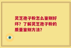 灵芝孢子粉怎么鉴别好坏？了解灵芝孢子粉的质量鉴别方法？