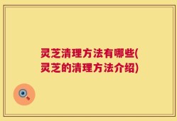 灵芝清理方法有哪些(灵芝的清理方法介绍)