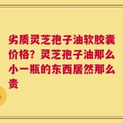 劣质灵芝孢子油软胶囊价格？灵芝孢子油那么小一瓶的东西居然那么贵