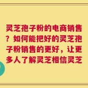 灵芝孢子粉的电商销售？如何能把好的灵芝孢子粉销售的更好，让更多人了解灵芝相信灵芝