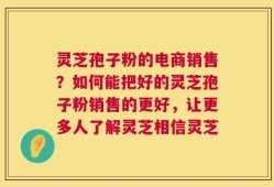 灵芝孢子粉的电商销售？如何能把好的灵芝孢子粉销售的更好，让更多人了解灵芝相信灵芝