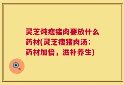 灵芝炖瘦猪肉要放什么药材(灵芝瘦猪肉汤：药材加倍，滋补养生)