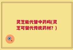 灵芝能代替中药吗(灵芝可替代传统药材？)