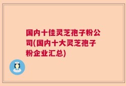 国内十佳灵芝孢子粉公司(国内十大灵芝孢子粉企业汇总)