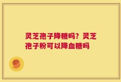 灵芝孢子降糖吗？灵芝孢子粉可以降血糖吗