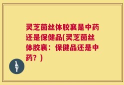 灵芝茵丝体胶襄是中药还是保健品(灵芝茵丝体胶襄：保健品还是中药？)