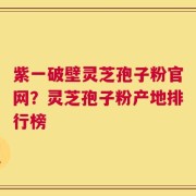 紫一破壁灵芝孢子粉官网？灵芝孢子粉产地排行榜