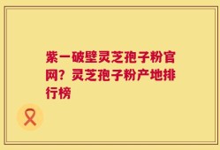 紫一破壁灵芝孢子粉官网？灵芝孢子粉产地排行榜