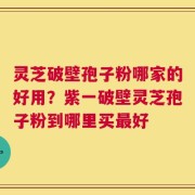 灵芝破壁孢子粉哪家的好用？紫一破壁灵芝孢子粉到哪里买最好