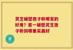 灵芝破壁孢子粉哪家的好用？紫一破壁灵芝孢子粉到哪里买最好