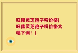 旺隆灵芝孢子粉价格(旺隆灵芝孢子粉价格大幅下调！)