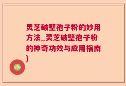 灵芝破壁孢子粉的妙用方法_灵芝破壁孢子粉的神奇功效与应用指南)