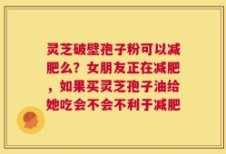灵芝破壁孢子粉可以减肥么？女朋友正在减肥，如果买灵芝孢子油给她吃会不会不利于减肥