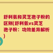 舒利氨和灵芝孢子粉的区别(舒利氨vs灵芝孢子粉：功效差异解析)